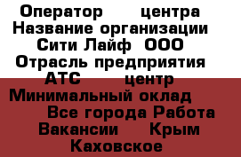 Оператор Call-центра › Название организации ­ Сити Лайф, ООО › Отрасль предприятия ­ АТС, call-центр › Минимальный оклад ­ 24 000 - Все города Работа » Вакансии   . Крым,Каховское